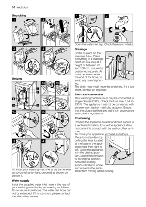 Page 10Unpacking
1
 
2
3
 
4
Untying
2 3
1ba 
1a1b
2a
 
2b
3
 
4
To install your washing machine at the same level
as surrounding furniture, proceed as shown on
picture 4.
Water supply
Install the supplied water inlet hose at the rear of
your washing machine by proceeding as follows.
Do not reuse an old hose. The water inlet hose can
not be extended. If it is too short, please contact
the after-sales service.
1
 
2
Open the water inlet tap. Check there are no leaks.
Drainage
Fit the U-piece on the
drainage...