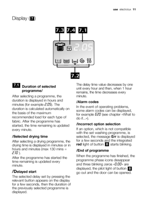 Page 11use  electrolux  11
Duration of selected
programme/
After selecting a programme, the
duration is displayed in hours and
minutes (for example 
2.05). The
duration is calculated automatically on
the basis of the maximum
recommended load for each type of
fabric. After the programme has
started, the time remaining is updated
every minute.
/Selected drying time
After selecting a drying programme, the
drying time is displayed in minutes or in
hours and minutes (max 130 mins =
2.10).
After the programme has...