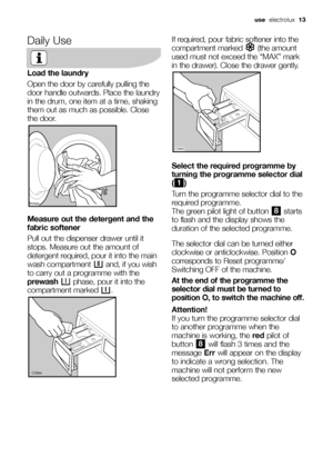 Page 13use  electrolux 13
Daily Use
Load the laundry
Open the door by carefully pulling the
door handle outwards. Place the laundry
in the drum, one item at a time, shaking
them out as much as possible. Close
the door.
Measure out the detergent and the
fabric softener
Pull out the dispenser drawer until it
stops. Measure out the amount of
detergent required, pour it into the main
wash compartment  and, if you wish
to carry out a programme with the
prewashphase, pour it into the
compartment marked  .
	

...