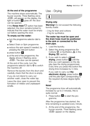 Page 17drying electrolux17
At the end of the programme
The machine stops automatically. The
buzzer sounds. Three flashing zeros
«
0.00« will appear on the display, the
light of button  goes off: the door
can be opened.
If the Rinse Hold option has been
selected, the door remains locked to
indicate that the water must be empty
out before opening the door.
To empty out the water:
●turn the programme selector dial to
“O”
●Select Drain or Spin programme
●reduce the spin speed if needed, by
pressing the relevant...