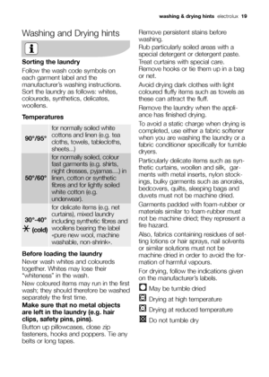 Page 19Washing and Drying hints
Sorting the laundry
Follow the wash code symbols on
each garment label and the
manufacturer’s washing instructions.
Sort the laundry as follows: whites,
coloureds, synthetics, delicates,
woollens.
Temperatures
Before loading the laundry
Never wash whites and coloureds
together. Whites may lose their
“whiteness” in the wash.
New coloured items may run in the first
wash; they should therefore be washed
separately the first time.
Make sure that no metal objects
are left in the...