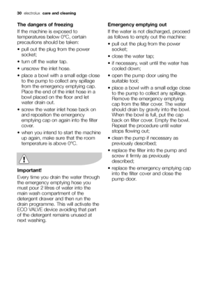 Page 3030  electrolux  care and cleaning
The dangers of freezing
If the machine is exposed to
temperatures below 0°C, certain
precautions should be taken:
 pull out the plug from the power
socket; 
 turn off the water tap.
 unscrew the inlet hose.
 place a bowl with a small edge close
to the pump to collect any spillage
from the emergency emptying cap. 
Place the end of the inlet hose in a
bowl placed on the floor and let
water drain out.
 screw the water inlet hose back on
and reposition the emergency
emptying...