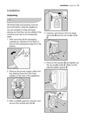 Page 37Installation
Unpacking
All transit bolts and packing must be
removed before using the appliance.
You are advised to keep all transit
devices so that they can be refitted if the
machine ever has to be transported
again.
1. After removing all the packaging,
carefully lay machine on it’s back to
remove the polystyrene base from the
bottom.
2. Remove the power supply cable and
the draining hose from the hose
holders on the rear of the appliance.
3. With a suitable spanner unscrew and
remove the central rear...