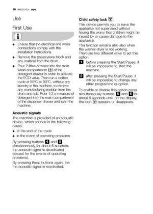 Page 1010  electrolux  use
Use
First Use
●Ensure that the electrical and water
connections comply with the
installation instructions.
●Remove the polystryrene block and
any material from the drum.
●Pour 2 litres of water into the main
wash compartment  of the
detergent drawer in order to activate
the ECO valve. Then run a cotton
cycle at 95°C or 90°C, without any
laundry in the machine, to remove
any manufacturing residue from the
drum and tub. Pour 1/2 a measure of
detergent into the main compartment
of the...