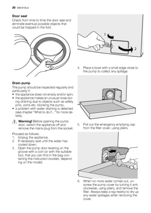 Page 20
Door seal
Check from time to time the door seal and
eliminate eventual possible objects that
could be trapped in the fold.
Drain pump
The pump should be in spected regularly and
particularly if:
• the appliance does not empty and/or spin;
• the appliance makes an unusual noise dur- ing draining due to objects such as safety
pins, coins etc. blocking the pump;
• a problem with water draining is detected (see chapter “What to do if...” for more de-
tails).
Warning!  Before opening the pump
door, switch...
