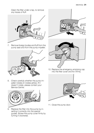 Page 21
Clean the filter under a tap, to remove
any traces of fluff.
12
7. Remove foreign bodies and fluff from the
pump seat and from the pump impeller.
8. Check carefully whether the pump im-peller rotates (it rotates jerkily). If it
doesn’t rotate, pl ease contact your
Service Centre.
9. Replace the filter in to the pump by in-
serting it correctly  into the special
guides. Screw the pump cover firmly by
turning it clockwise.
10. Replace the emergency emptying cap
into the filter cove r and fix it firmly....