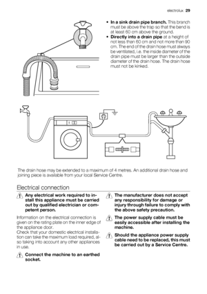 Page 29
•In a sink drain pipe branch.  This branch
must be above the trap so that the bend is
at least 60 cm above the ground.
• Directly into a drain pipe  at a height of
not less than 60 cm  and not more than 90
cm. The end of the drain hose must always
be ventilated, i.e. the inside diameter of the
drain pipe must be la rger than the outside
diameter of the drai n hose. The drain hose
must not be kinked.
The drain hose may be extended to a maximum  of 4 metres. An additional drain hose and
joining piece is...