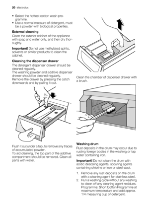 Page 20• Select the hottest cotton wash pro-
gramme.
• Use a normal measure of detergent, must
be a powder with biological properties.
External cleaning
Clean the exterior cabinet of the appliance
with soap and water only, and then dry thor-
oughly.
Important! Do not use methylated spirits,
solvents or similar products to clean the
cabinet.
Cleaning the dispenser drawer
The detergent dispenser drawer should be
cleaned regularly.
The washing powder and additive dispenser
drawer should be cleaned regularly....