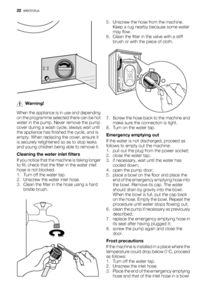 Page 22Warning!
When the appliance is in use and depending
on the programme selected there can be hot
water in the pump. Never remove the pump
cover during a wash cycle, always wait until
the appliance has finished the cycle, and is
empty. When replacing the cover, ensure it
is securely retightened so as to stop leaks
and young children being able to remove it.
Cleaning the water inlet filters
If you notice that the machine is taking longer
to fill, check that the filter in the water inlet
hose is not blocked....