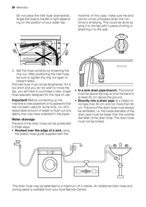 Page 28Do not place the inlet hose downwards.
Angle the hose to the left or right depend-
ing on the position of your water tap.
3. Set the hose correctly by loosening the
ring nut. After positioning the inlet hose,
be sure to tighten the ring nut again to
prevent leaks.
The inlet hose must not be lengthened. If it is
too short and you do not wish to move the
tap, you will have to purchase a new, longer
hose specially designed for this type of use.
Important! Before connecting up the
machine to new pipework or...