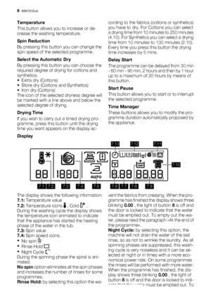 Page 6Temperature
This button allows you to increase or de-
crease the washing temperature.
Spin Reduction
By pressing this button you can change the
spin speed of the selected programme.
Select the Automatic Dry
By pressing this button you can choose the
required degree of drying for cottons and
synthetics:
•Extra dry (Cottons)
• Store dry (Cottons and Synthetics)
• Iron dry (Cottons)
The icon of the selected dryness degree will
be marked with a line above and below the
selected degree of drying.
Drying Time...