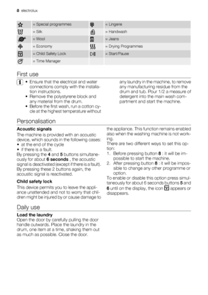 Page 8= Special programmes= Lingerie
= Silk= Handwash
= Wool= Jeans
= Economy= Drying Programmes
= Child Safety Lock= Start/Pause
= Time Manager  
First use
• Ensure that the electrical and water
connections comply with the installa-
tion instructions.
• Remove the polystyrene block and
any material from the drum.
• Before the first wash, run a cotton cy-
cle at the highest temperature withoutany laundry in the machine, to remove
any manufacturing residue from the
drum and tub. Pour 1/2 a measure of
detergent...