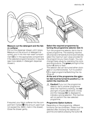 Page 9Measure out the detergent and the fab-
ric softener
Pull out the dispenser drawer until it stops.
Measure out the amount of detergent re-
quired, pour it into the main wash compart-
ment 
 or in the appropriate compartment
if the selected programme/option it requires
(see more details in «Detergent dispenser
drawer»).
If required, pour fabric softener into the com-
partment marked 
 (the amount used must
not exceed the «MAX» mark in the drawer).
Close the drawer gently.
Select the required programme by...