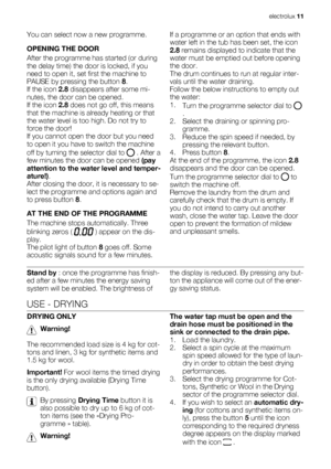 Page 11You can select now a new programme.
OPENING THE DOOR
After the programme has started (or during
the delay time) the door is locked, if you
need to open it, set first the machine to
PAUSE by pressing the button 8.
If the icon 2.8 disappears after some mi-
nutes, the door can be opened.
If the icon 2.8 does not go off, this means
that the machine is already heating or that
the water level is too high. Do not try to
force the door!
If you cannot open the door but you need
to open it you have to switch the...