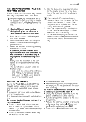 Page 13NON-STOP PROGRAMME - WASHING
AND TIMED DRYING
The recommended load size is 4 kg for cot-
ton, 3 kg for synthetic and 1.5 for wool.
By pressing Drying Time button it is al-
so possible to dry up to 6 kg of cotton
items (see the «Drying Programme » ta-
ble).
Caution! Do not use a dosing
device/ball when carrying out a
washing and drying programme.
1. Load the laundry and add detergent
and fabric softener.
2. Switch the machine on by turning the
selector dial to the set washing pro-
gramme/fabric.
3. Select...