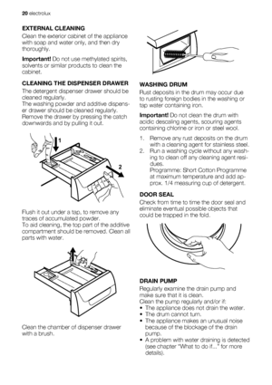 Page 20EXTERNAL CLEANING
Clean the exterior cabinet of the appliance
with soap and water only, and then dry
thoroughly.
Important! Do not use methylated spirits,
solvents or similar products to clean the
cabinet.
CLEANING THE DISPENSER DRAWER
The detergent dispenser drawer should be
cleaned regularly.
The washing powder and additive dispens-
er drawer should be cleaned regularly.
Remove the drawer by pressing the catch
downwards and by pulling it out.
1
2
Flush it out under a tap, to remove any
traces of...