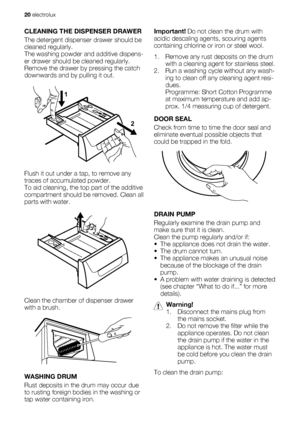 Page 20CLEANING THE DISPENSER DRAWER
The detergent dispenser drawer should be
cleaned regularly.
The washing powder and additive dispens-
er drawer should be cleaned regularly.
Remove the drawer by pressing the catch
downwards and by pulling it out.
1
2
Flush it out under a tap, to remove any
traces of accumulated powder.
To aid cleaning, the top part of the additive
compartment should be removed. Clean all
parts with water.
Clean the chamber of dispenser drawer
with a brush.
WASHING DRUM
Rust deposits in the...