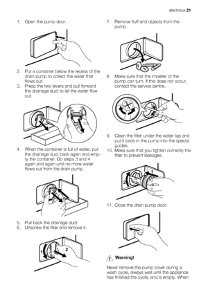 Page 211. Open the pump door.
2. Put a container below the recess of the
drain pump to collect the water that
flows out.
3. Press the two levers and pull forward
the drainage duct to let the water flow
out.
4. When the container is full of water, put
the drainage duct back again and emp-
ty the container. Do steps 3 and 4
again and again until no more water
flows out from the drain pump.
5. Pull back the drainage duct.
6. Unscrew the filter and remove it.
12
7. Remove fluff and objects from the
pump.
8. Make...