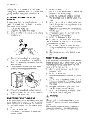 Page 22refitting the pump cover, ensure it is se-
curely re-tightened so as to stop leaks and
young children being able to remove it.
CLEANING THE WATER INLET
FILTERS
If you notice that the machine is taking lon-
ger to fill, check that the filter in the water
inlet hose is not blocked.
1. Turn off the water tap.
2. Unscrew the water inlet hose.
3. Clean the filter in the hose using a hard
bristle brush.
4. Screw the hose back onto the tap.
5. Unscrew the hose from the machine.
Keep a rug nearby because some...