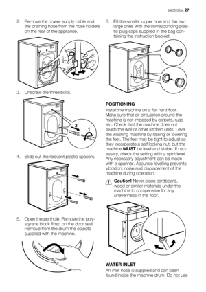 Page 272. Remove the power supply cable and
the draining hose from the hose holders
on the rear of the appliance.
3. Unscrew the three bolts.
4. Slide out the relevant plastic spacers.
5. Open the porthole. Remove the poly-
styrene block fitted on the door seal.
Remove from the drum the objects
supplied with the machine.
1 2
6. Fill the smaller upper hole and the two
large ones with the corresponding plas-
tic plug caps supplied in the bag con-
taining the instruction booklet.
POSITIONING
Install the machine on...