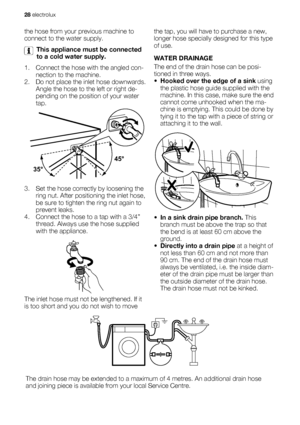 Page 28the hose from your previous machine to
connect to the water supply.
This appliance must be connected
to a cold water supply.
1. Connect the hose with the angled con-
nection to the machine.
2. Do not place the inlet hose downwards.
Angle the hose to the left or right de-
pending on the position of your water
tap.
3. Set the hose correctly by loosening the
ring nut. After positioning the inlet hose,
be sure to tighten the ring nut again to
prevent leaks.
4. Connect the hose to a tap with a 3/4”
thread....