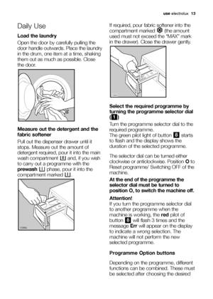 Page 13use electrolux  13
Daily Use
Load the laundry
Open the door by carefully pulling the
door handle outwards. Place the laundry
in the drum, one item at a time, shaking
them out as much as possible. Close
the door.
Measure out the detergent and the
fabric softener
Pull out the dispenser drawer until it
stops. Measure out the amount of
detergent required, pour it into the main
wash compartment  and, if you wish
to carry out a programme with the
prewashphase, pour it into the
compartment marked  .
	

...