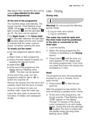 Page 17use electrolux17
After about a few minutes the door can be
opened (pay attention to the water
level and temperature!).
At the end of the programme
The machine stops automatically. The
buzzer sounds. Three flashing zeros
«
0.00« will appear on the display, the
light of button  and the pilot light 
go off : the door can be opened.
If the Night Cycle or the
Rinse Hold
option has been selected, the pilot light
remains alight and the door locked
to indicate that the water must be
empty out before opening the...