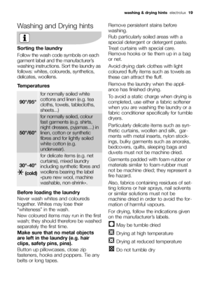 Page 19Washing and Drying hints
Sorting the laundry
Follow the wash code symbols on each
garment label and the manufacturer’s
washing instructions. Sort the laundry as
follows: whites, coloureds, synthetics,
delicates, woollens.
Temperatures
Before loading the laundry
Never wash whites and coloureds
together. Whites may lose their
“whiteness” in the wash.
New coloured items may run in the first
wash; they should therefore be washed
separately the first time.
Make sure that no metal objects
are left in the...