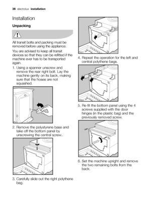 Page 3636electrolux installation
Installation
Unpacking
All transit bolts and packing must be
removed before using the appliance.
You are advised to keep all transit
devices so that they can be refitted if the
machine ever has to be transported
again.
1. Using a spanner unscrew and
remove the rear right bolt. Lay the
machine gently on its back, making
sure that the hoses are not
squashed.
2. Remove the polystyrene base and
take off the bottom panel by
unscrewing the central screw..
3. Carefully slide out the...