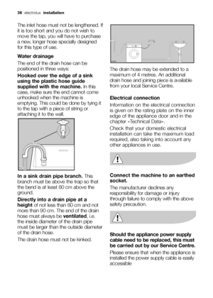 Page 3838electrolux installation
The inlet hose must not be lengthened. If
it is too short and you do not wish to
move the tap, you will have to purchase
a new, longer hose specially designed
for this type of use.
Water drainage
The end of the drain hose can be
positioned in three ways:
Hooked over the edge of a sink
using the plastic hose guide
supplied with the machine.In this
case, make sure the end cannot come
unhooked when the machine is
emptying. This could be done by tying it
to the tap with a piece of...