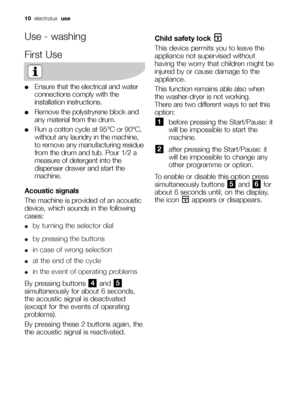 Page 1010  electrolux  use
Use - washing
First Use
●Ensure that the electrical and water
connections comply with the
installation instructions.
●Remove the polystryrene block and
any material from the drum.
●Run a cotton cycle at 95°C or 90°C,
without any laundry in the machine,
to remove any manufacturing residue
from the drum and tub. Pour 1/2 a
measure of detergent into the
dispenser drawer and start the
machine.
Acoustic signals
The machine is provided of an acoustic
device, which sounds in the following...
