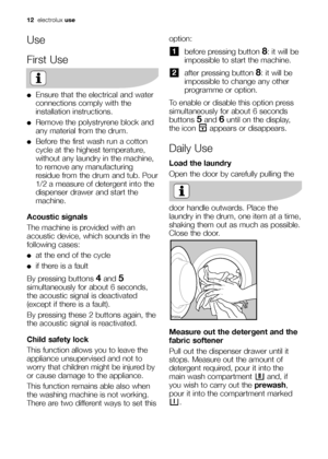 Page 12option:
before pressing button 8: it will be
impossible to start the machine.
after pressing button 
8: it will be
impossible to change any other
programme or option.
To enable or disable this option press
simultaneously for about 6 seconds
buttons 
5and 6until on the display,
the icon  appears or disappears.
Daily Use
Load the laundry
Open the door by carefully pulling the
door handle outwards. Place the
laundry in the drum, one item at a time,
shaking them out as much as possible.
Close the door....