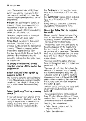 Page 1414electroluxuse
dryer. The relevant light will light up.
When you select a programme, the
machine automatically proposes the
maximum spin speed provided for the
programme.
No spin: by selecting this option, all
spinning phases are suppressed and
replaced by a drain, so as not to
wrinkle the laundry. Recommended for
extremely delicate fabrics.
On some programmes the rinses will
be performed with more water. 
Rinse Hold:by selecting this option
the water of the last rinse is not
emptied out to prevent the...