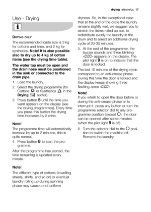 Page 17drying  electrolux  17
Use - Drying
DRYING ONLY
The recommended loads size is 3 kg
for cottons and linen, and 2 kg for
synthetics.Note! It is also possible
also to dry up to 4 kg of cotton
items (see the drying time table).
The water tap must be open and
the drain hose must be positioned
in the sink or connected to the
drain pipe.
1. Load the laundry.
2.  Select the drying programme (for
Cottons or Synthetics in the
Drying sector).
3. Press button
5until the time you
want appears on the display (see
the...