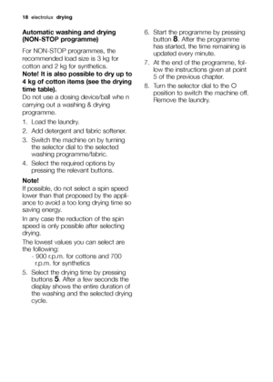 Page 1818electrolux drying
Automatic washing and drying 
(NON-STOP programme)
For NON-STOP programmes, the
recommended load size is 3 kg for
cotton and 2 kg for synthetics.
Note! It is also possible to dry up to
4 kg of cotton items (see the drying
time table).
Do not use a dosing device/ball whe n
carrying out a washing & drying
programme.
1. Load the laundry.
2. Add detergent and fabric softener.
3. Switch the machine on by turning
the selector dial to the selected
washing programme/fabric.
4. Select the...