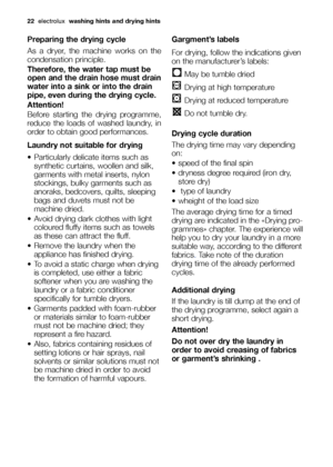 Page 2222electroluxwashing hints and drying hints
Preparing the drying cycle
As a dryer, the machine works on the
condensation principle.
Therefore, the water tap must be
open and the drain hose must drain
water into a sink or into the drain
pipe, even during the drying cycle.
Attention!
Before starting the drying programme,
reduce the loads of washed laundry, in
order to obtain good performances.
Laundry not suitable for drying
Particularly delicate items such as
synthetic curtains, woollen and silk,
garments...