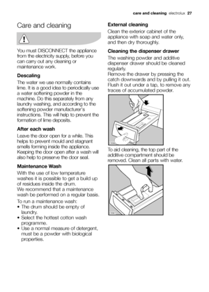 Page 27Care and cleaning
You must DISCONNECT the appliance
from the electricity supply, before you
can carry out any cleaning or
maintenance work.
Descaling
The water we use normally contains
lime. It is a good idea to periodically use
a water softening powder in the
machine. Do this separately from any
laundry washing, and according to the
softening powder manufacturers
instructions. This will help to prevent the
formation of lime deposits.
After each wash
Leave the door open for a while. This
helps to prevent...