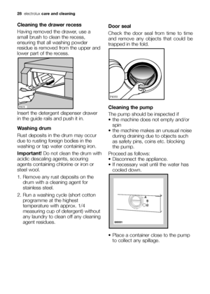 Page 2828electroluxcare and cleaning
Cleaning the drawer recess
Having removed the drawer, use a
small brush to clean the recess,
ensuring that all washing powder
residue is removed from the upper and
lower part of the recess.
Insert the detergent dispenser drawer
in the guide rails and push it in.
Washing drum
Rust deposits in the drum may occur
due to rusting foreign bodies in the
washing or tap water containing iron.
Important! Do not clean the drum with
acidic descaling agents, scouring
agents containing...