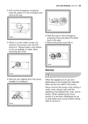 Page 29 Pull out the emergency emptying
hose (B), place it in the container and
remove its cap.
 When no more water comes out,
unscrew the pump cover (A) and
remove it. Always keep a rag nearby
to dry up spillage of water when
removing the cover.
 Remove any objects from the pump
impeller by rotating it.


 Refit the cap on the emergency
emptying hose and place the latter
back in its seat.
 Screw the pump cover fully in.
Warning!
When the appliance is in use and
depending on the programme...