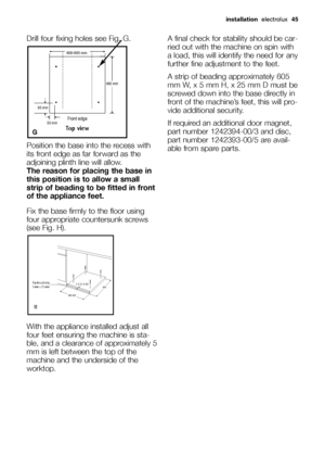 Page 45Drill four fixing holes see Fig. G.
Position the base into the recess with
its front edge as far forward as the
adjoining plinth line will allow. 
The reason for placing the base in
this position is to allow a small
strip of beading to be fitted in front
of the appliance feet.
Fix the base firmly to the floor using
four appropriate countersunk screws
(see Fig. H).
With the appliance installed adjust all
four feet ensuring the machine is sta-
ble, and a clearance of approximately 5
mm is left between the...