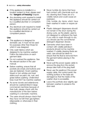 Page 66electrolux  safety information  
●If the appliance is installed in a
location subject to frost, please read
the “dangers of freezing”chapter.
●Any plumbing work required to install
this appliance should be carried out
by a qualified plumber or competent
person.
●Any electrical work required to install
this appliance should be carried out
by a qualified electrician or
competent person.
Use
●This appliance is designed for
domestic use. It must not be used
for purposes other than those for
which it was...