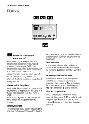Page 1010electroluxcontrol panel
Duration of selected
programme/
After selecting a programme, the
duration is displayed in hours and
minutes (for example 
2.05). The
duration is calculated automatically on
the basis of the maximum
recommended load for each type of
fabric. After the programme has
started, the time remaining is updated
every minute.
/Selected drying time
After selecting a drying programme, the
drying time is displayed 
in minutes or in
hours and minutes (e.g 130 mins =
2.10).
After the programme...