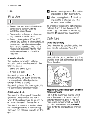 Page 12before pressing button 8: it will be
impossible to start the machine.
after pressing button 
8: it will be
impossible to change any other
programme or option.
To enable or disable this option press
buttons 
5and 6simultaneously for
about 6 seconds until on the display,
the icon  appears or disappears.
Daily Use
Load the laundry
Open the door by carefully pulling the
door handle outwards. Place the
laundry in the drum, one item at a time,
shaking them out as much as possible.
Close the door.
Measure out...