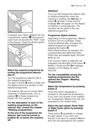 Page 13If required, pour fabric softener into the
compartment marked  (the amount
used must not exceed the “MAX” mark
in the drawer). Close the drawer gently.
Select the required programme by
turning the programme selector
dial (1)
Turn the programme selector dial to
the required programme. 
The light of button 
8starts to flash and
the display shows the duration of the
selected programme.
The selector dial can be turned either
clockwise or anticlockwise. Turn to
position Oto Reset programme/
Switch OFF the...