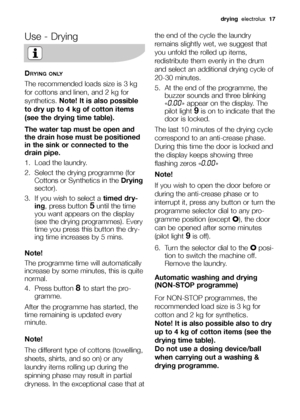 Page 17drying  electrolux  17
Use - Drying
DRYING ONLY
The recommended loads size is 3 kg
for cottons and linen, and 2 kg for
synthetics.Note! It is also possible
to dry up to 4 kg of cotton items
(see the drying time table).
The water tap must be open and
the drain hose must be positioned
in the sink or connected to the
drain pipe.
1. Load the laundry.
2.  Select the drying programme (for
Cottons or Synthetics in the Drying
sector).
3.  If you wish to select a timed dry-
ing, press button
5until the time
you...