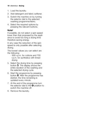 Page 1818electrolux drying
1. Load the laundry.
2. Add detergent and fabric softener.
3. Switch the machine on by turning
the selector dial to the selected
washing programme/fabric.
4. Select the required options by
pressing the relevant buttons.
Note!
If possible, do not select a spin speed
lower than that proposed by the appli-
ance to avoid too long a drying time
therefore saving energy.
In any case the reduction of the spin
speed is only possible after selecting
drying. 
The lowest values you can select...