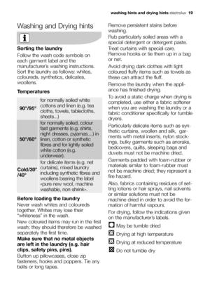 Page 19washing hints and drying hintselectrolux  19
Washing and Drying hints
Sorting the laundry
Follow the wash code symbols on
each garment label and the
manufacturer’s washing instructions.
Sort the laundry as follows: whites,
coloureds, synthetics, delicates,
woollens.
Temperatures
Before loading the laundry
Never wash whites and coloureds
together. Whites may lose their
“whiteness” in the wash.
New coloured items may run in the first
wash; they should therefore be washed
separately the first time.
Make...