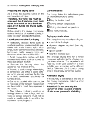 Page 2222electroluxwashing hints and drying hints
Preparing the drying cycle
As a dryer, the machine works on the
condensation principle.
Therefore, the water tap must be
open and the drain hose must drain
water into a sink or into the drain
pipe, even during the drying cycle.
Attention!
Before starting the drying programme,
reduce the loads of washed laundry, in
order to obtain good performances.
Laundry not suitable for drying
•Particularly delicate items such as
synthetic curtains, woollen and silk, gar-...