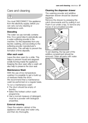 Page 27Care and cleaning
You must DISCONNECT the appliance
from the electricity supply, before you
can carry out any cleaning or
maintenance work.
Descaling
The water we use normally contains
lime. It is a good idea to periodically use
a water softening powder in the
machine. Do this separately from any
laundry washing, and according to the
softening powder manufacturers
instructions. This will help to prevent the
formation of lime deposits.
After each wash
Leave the door open for a while. This
helps to prevent...