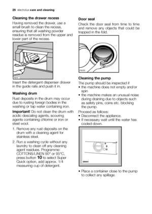 Page 2828electroluxcare and cleaning
Cleaning the drawer recess
Having removed the drawer, use a
small brush to clean the recess,
ensuring that all washing powder
residue is removed from the upper and
lower part of the recess.
Insert the detergent dispenser drawer
in the guide rails and push it in.
Washing drum
Rust deposits in the drum may occur
due to rusting foreign bodies in the
washing or tap water containing iron.
Important! Do not clean the drum with
acidic descaling agents, scouring
agents containing...